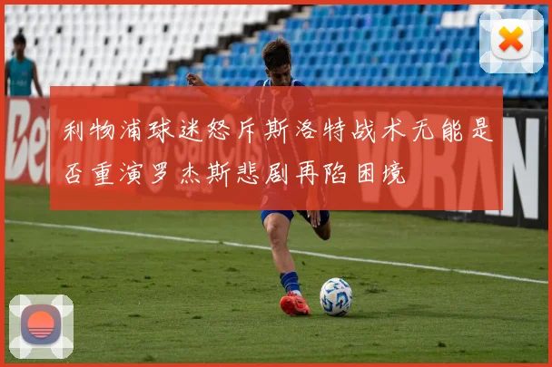 利物浦球迷怒斥斯洛特战术无能是否重演罗杰斯悲剧再陷困境