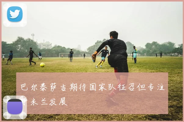 巴尔泰萨吉期待国家队征召但专注于米兰发展