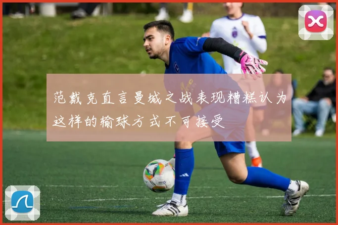 范戴克直言曼城之战表现糟糕认为这样的输球方式不可接受