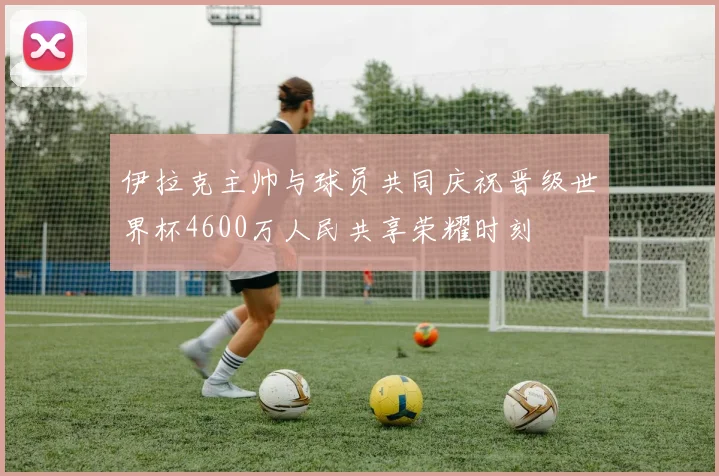 伊拉克主帅与球员共同庆祝晋级世界杯4600万人民共享荣耀时刻