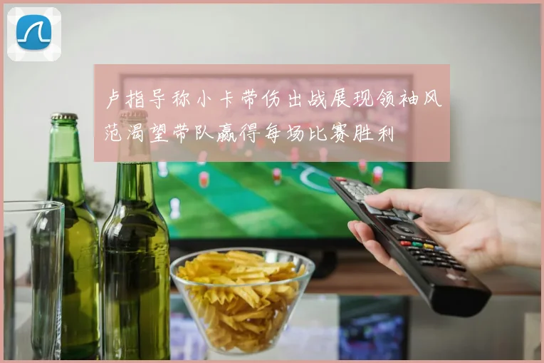 卢指导称小卡带伤出战展现领袖风范渴望带队赢得每场比赛胜利