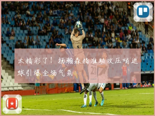 太精彩了！杨瀚森精准助攻压哨进球引爆全场气氛