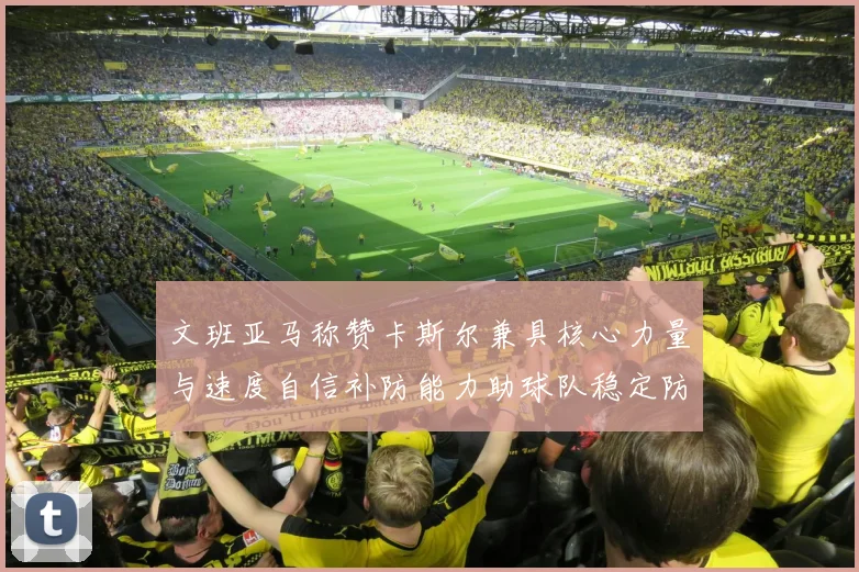 文班亚马称赞卡斯尔兼具核心力量与速度自信补防能力助球队稳定防线