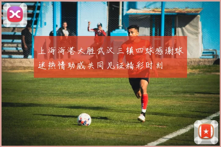 上海海港大胜武汉三镇四球感谢球迷热情助威共同见证精彩时刻
