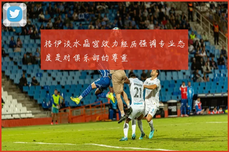 格伊谈水晶宫效力经历强调专业态度是对俱乐部的尊重