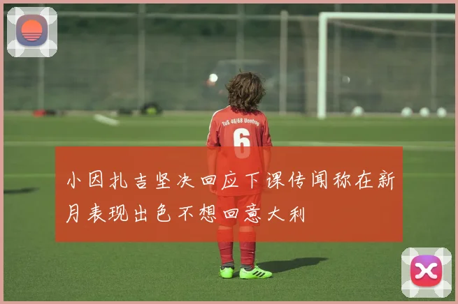 小因扎吉坚决回应下课传闻称在新月表现出色不想回意大利