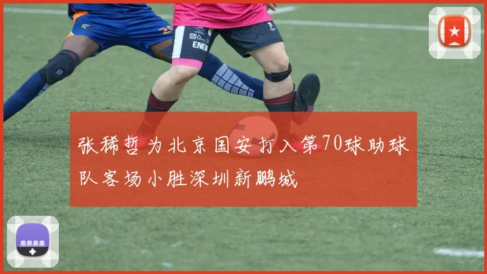 张稀哲为北京国安打入第70球助球队客场小胜深圳新鹏城