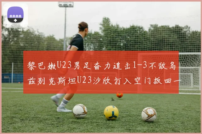 黎巴嫩U23男足奋力追击1-3不敌乌兹别克斯坦U23沙欣打入空门扳回一城