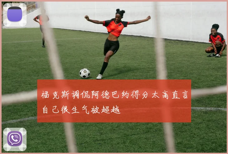 福克斯调侃阿德巴约得分太高直言自己很生气被超越