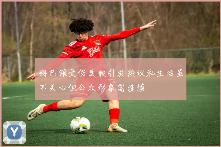 姆巴佩受伤度假引发热议私生活虽不关心但公众形象需谨慎