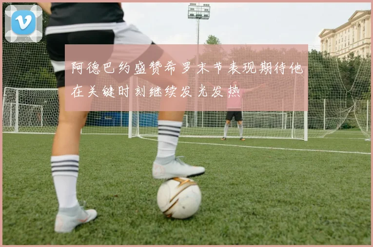 阿德巴约盛赞希罗末节表现期待他在关键时刻继续发光发热