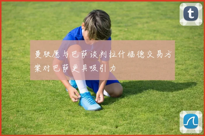 曼联愿与巴萨谈判拉什福德交易方案对巴萨更具吸引力