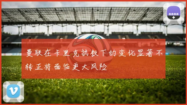 曼联在卡里克执教下的变化显著不转正将面临更大风险