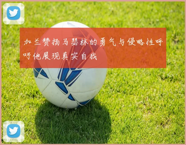 加兰赞扬马瑟林的勇气与侵略性呼吁他展现真实自我