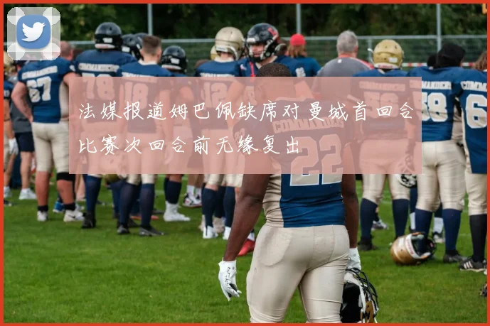 法媒报道姆巴佩缺席对曼城首回合比赛次回合前无缘复出