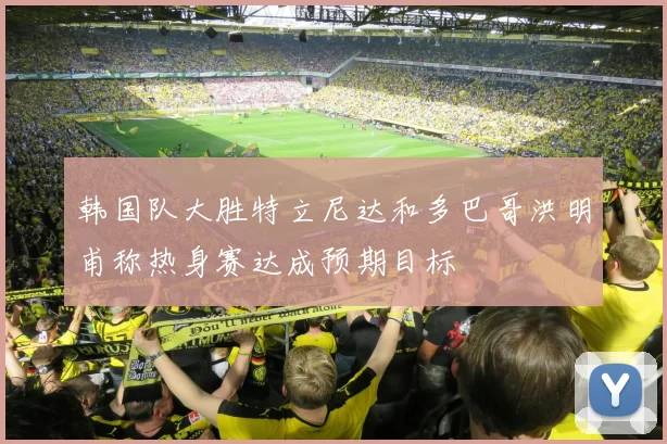韩国队大胜特立尼达和多巴哥洪明甫称热身赛达成预期目标