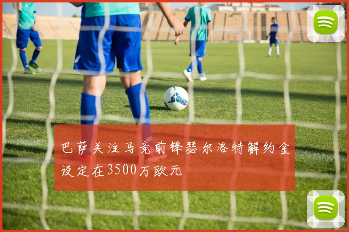 巴萨关注马竞前锋瑟尔洛特解约金设定在3500万欧元