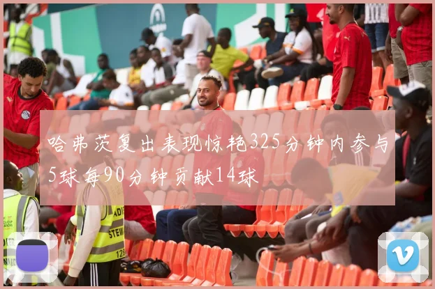 哈弗茨复出表现惊艳325分钟内参与5球每90分钟贡献14球