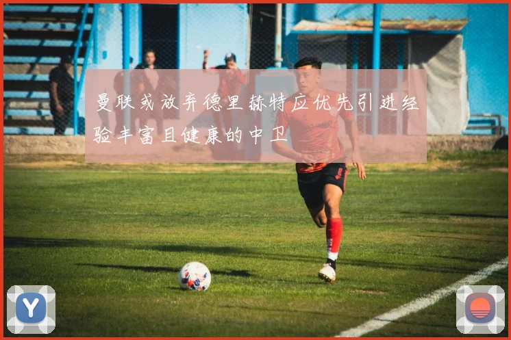 曼联或放弃德里赫特应优先引进经验丰富且健康的中卫