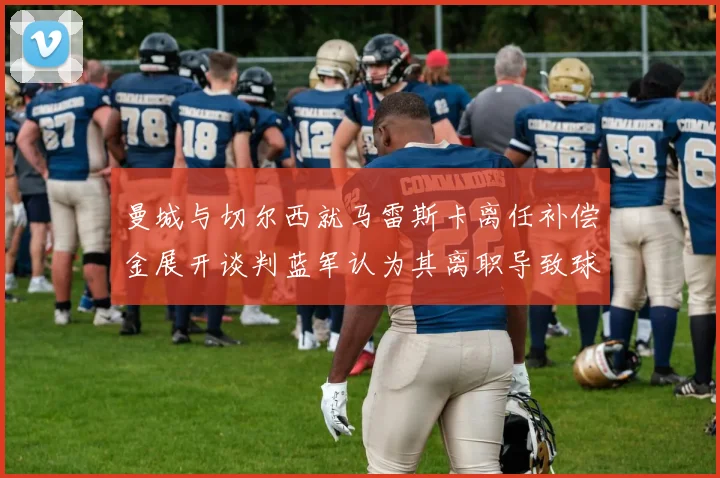 曼城与切尔西就马雷斯卡离任补偿金展开谈判蓝军认为其离职导致球队崩盘