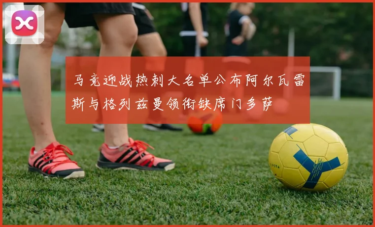 马竞迎战热刺大名单公布阿尔瓦雷斯与格列兹曼领衔缺席门多萨