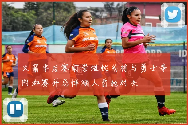 火箭季后赛前景堪忧或将与勇士争附加赛并忌惮湖人首轮对决