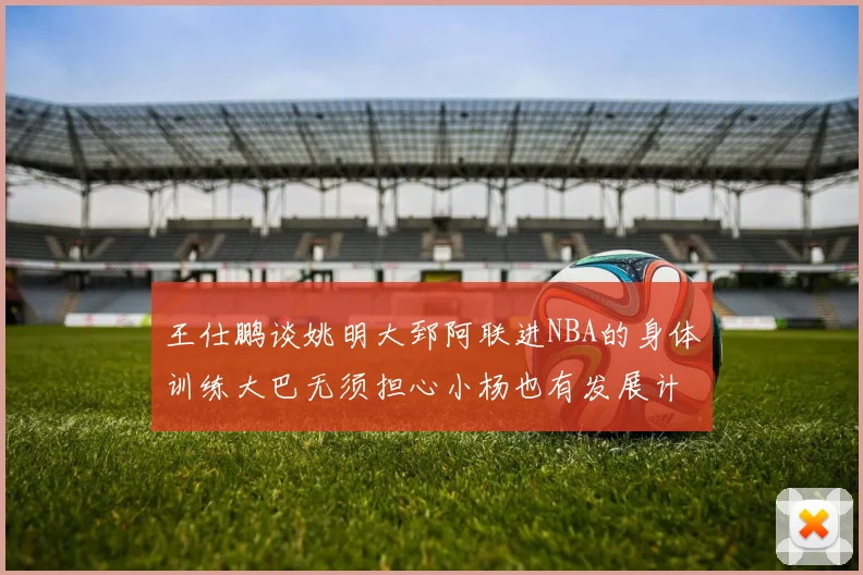 王仕鹏谈姚明大郅阿联进NBA的身体训练大巴无须担心小杨也有发展计划