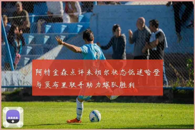阿特金森点评米切尔状态低迷哈登与莫布里联手助力球队胜利