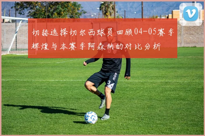 切赫选择切尔西球员回顾04-05赛季辉煌与本赛季阿森纳的对比分析