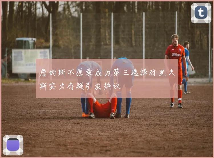 詹姆斯不愿意成为第三选择对里夫斯实力存疑引发热议