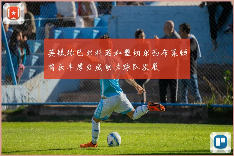 英媒称巴尔科若加盟切尔西布莱顿将获丰厚分成助力球队发展