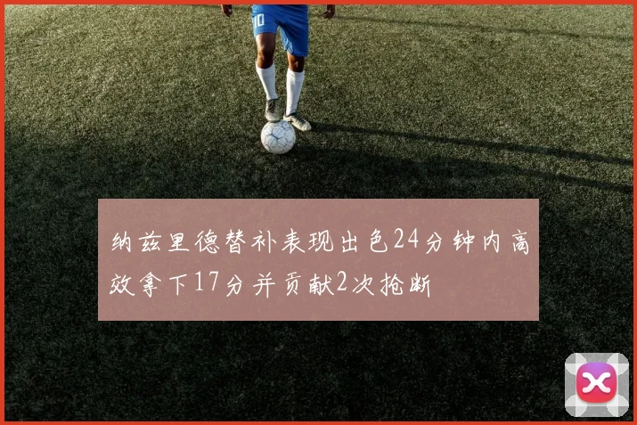 纳兹里德替补表现出色24分钟内高效拿下17分并贡献2次抢断
