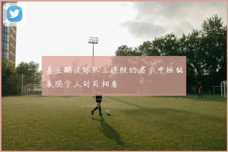 姜至鹏谈球队三连败的启示申桓铭表现令人刮目相看