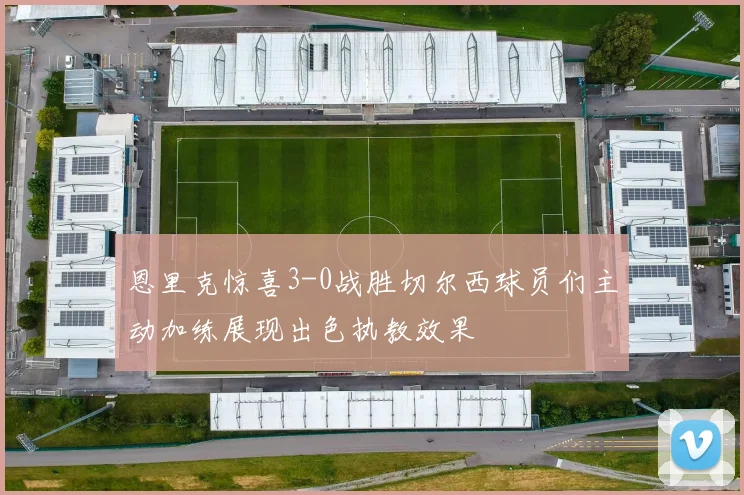 恩里克惊喜3-0战胜切尔西球员们主动加练展现出色执教效果