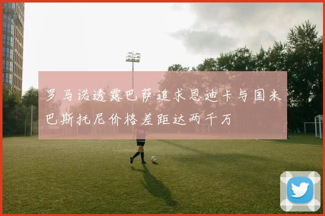 罗马诺透露巴萨追求恩迪卡与国米巴斯托尼价格差距达两千万