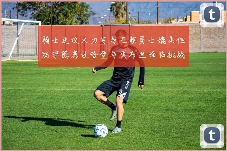 骑士进攻火力可与王朝勇士媲美但防守隐患让哈登与莫布里面临挑战