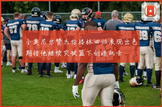 小奥尼尔赞杰伦格林回归表现出色期待他继续突破篮下创造机会