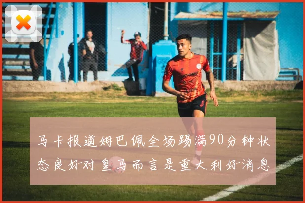 马卡报道姆巴佩全场踢满90分钟状态良好对皇马而言是重大利好消息